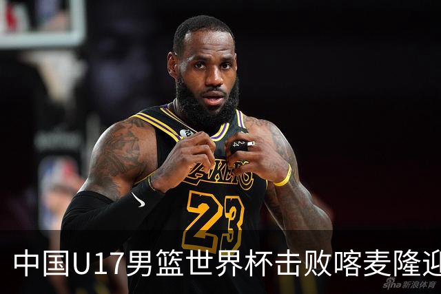 中国U17男篮世界杯击败喀麦隆迎开门红：年轻一代尽显希望