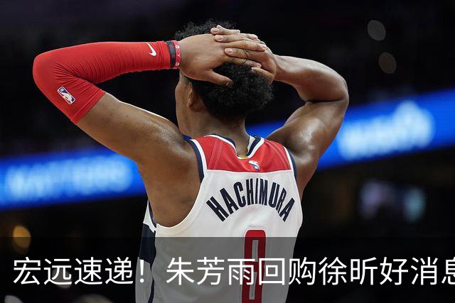 宏远速递！朱芳雨回购徐昕好消息，杜锋做新决定，周鹏回归有戏