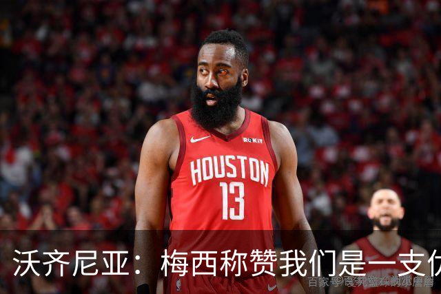沃齐尼亚：梅西称赞我们是一支优秀的球队，我愿意去巴西踢球